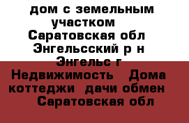 lдом с земельным участком  - Саратовская обл., Энгельсский р-н, Энгельс г. Недвижимость » Дома, коттеджи, дачи обмен   . Саратовская обл.